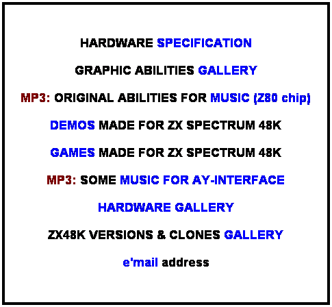 Pole tekstowe:  HARDWARE SPECIFICATION GRAPHIC ABILITIES GALLERY MP3: ORIGINAL ABILITIES FOR MUSIC (Z80 chip) DEMOS MADE FOR ZX SPECTRUM 48K MP3: SOME MUSIC FOR AY-INTERFACE HARDWARE GALLERY ZX48K VERSIONS & CLONES GALLERY e'mail address